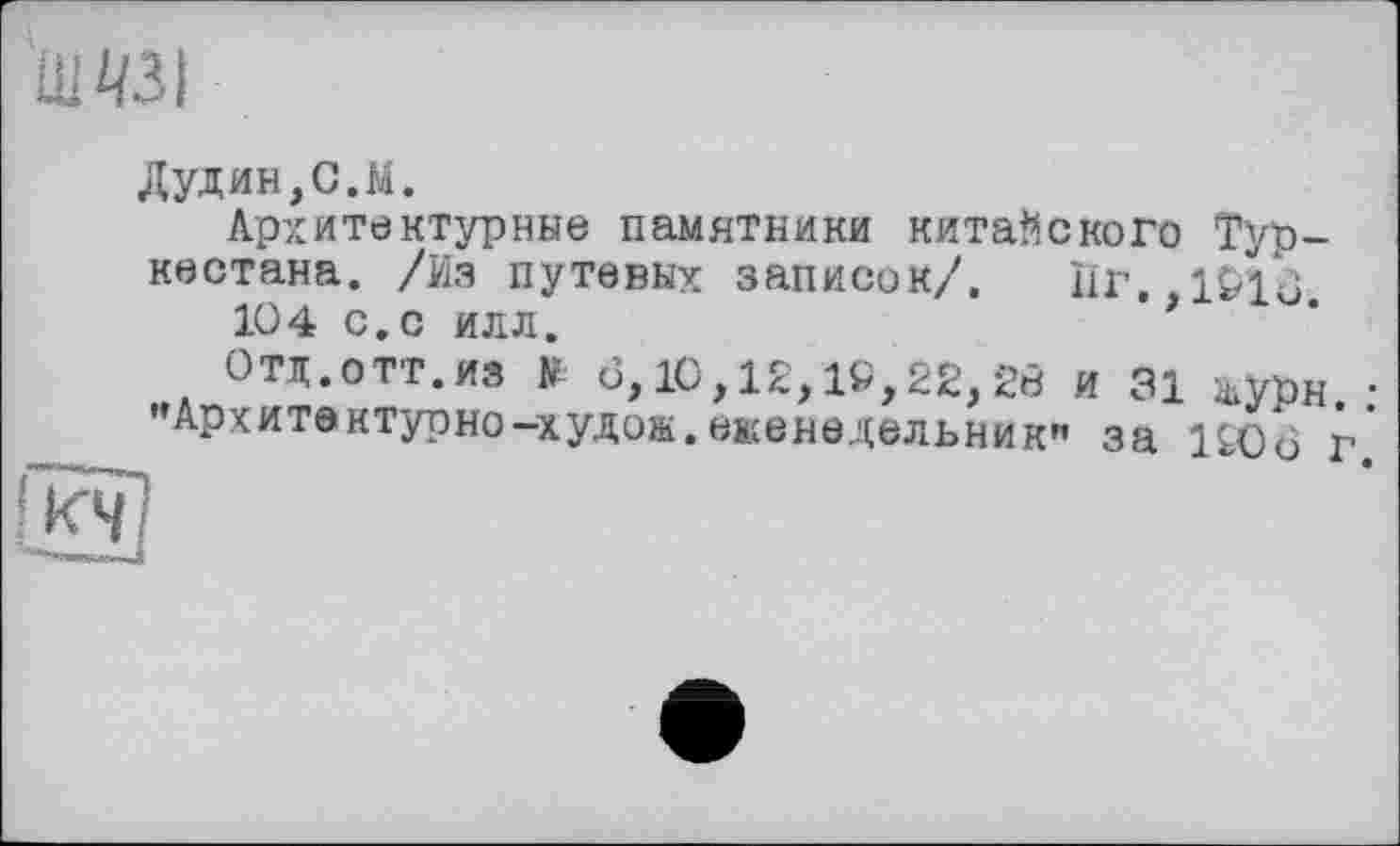 ﻿Ul 431
Дудин,С.M.
Архитектурные памятники китайского Туркестана. /Из путевых записок/. Пг. 1016 104 с. с илл.	’f
Отд.отт.из У <3,10,12,19,22,20 и 31 журн. • "Архитектурно-худож.еженедельник" за 1906 г